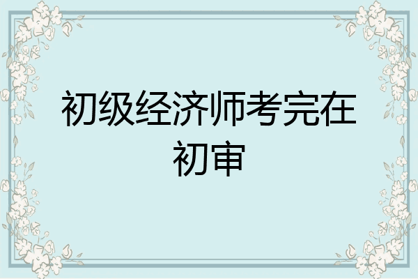 初级经济师考完在初审