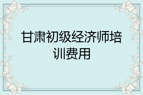 甘肃初级经济师培训费用