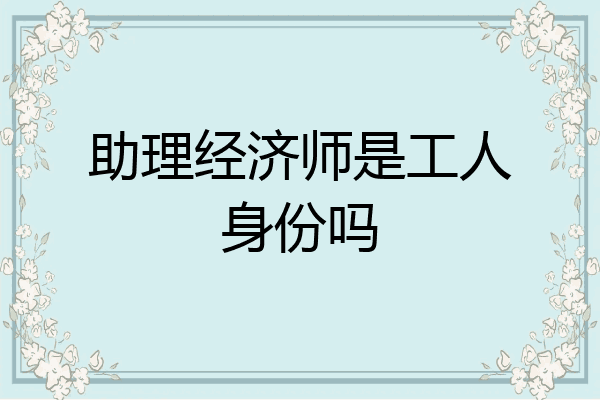 助理经济师是工人身份吗