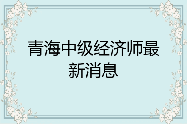 青海中级经济师最新消息