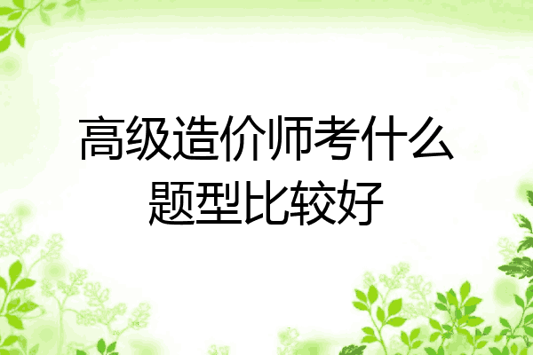 高级造价师考什么题型比较好