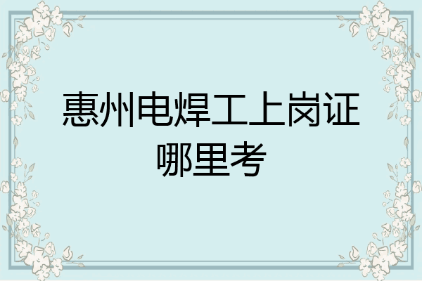 惠州电焊工上岗证哪里考