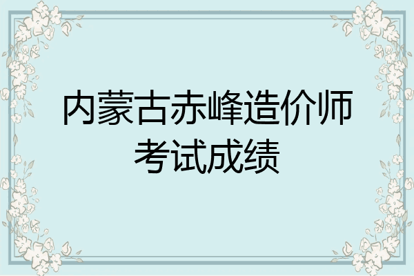 内蒙古赤峰造价师考试成绩