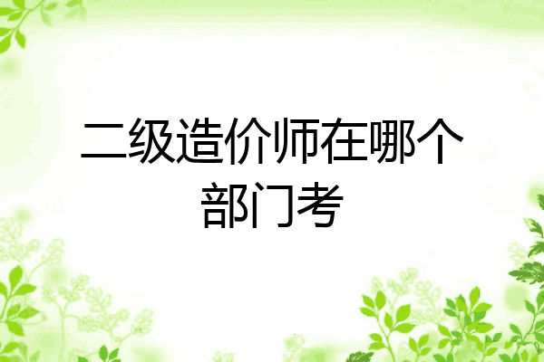 二级造价师在哪个部门考
