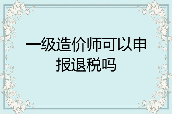 一级造价师可以申报退税吗