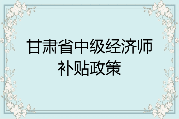 甘肃省中级经济师补贴政策