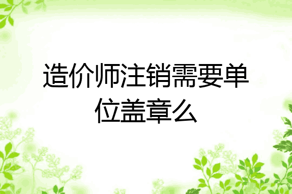 造价师注销需要单位盖章么