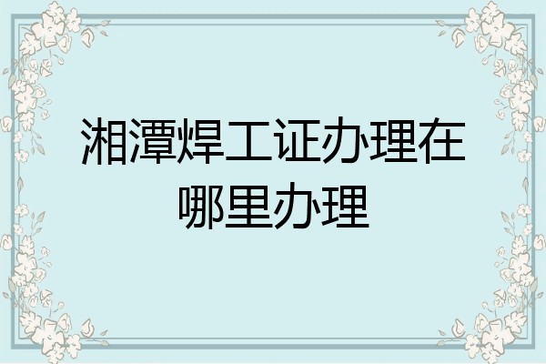 湘潭焊工证办理在哪里办理
