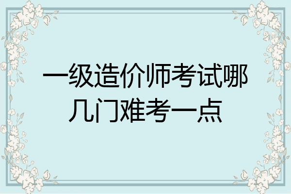 一级造价师考试哪几门难考一点