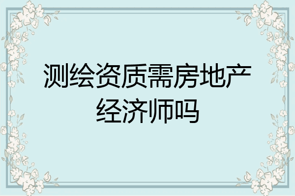 测绘资质需房地产经济师吗