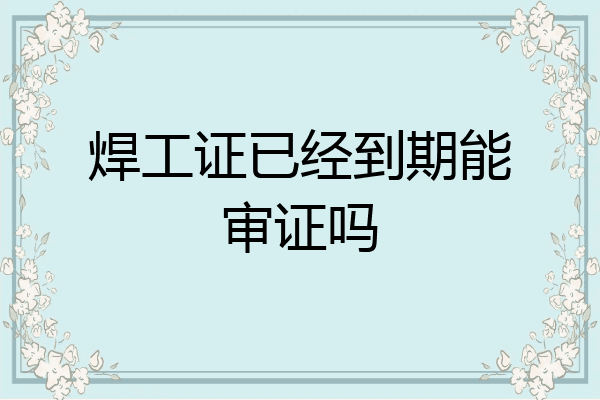 焊工证已经到期能审证吗