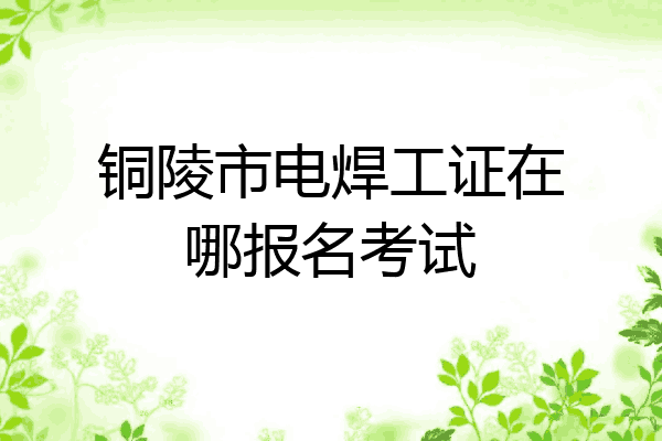 铜陵市电焊工证在哪报名考试