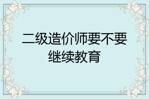 二级造价师要不要继续教育
