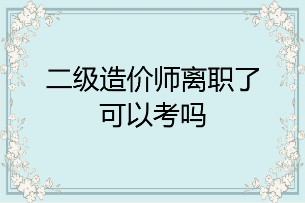 二级造价师离职了可以考吗