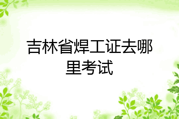 吉林省焊工证去哪里考试