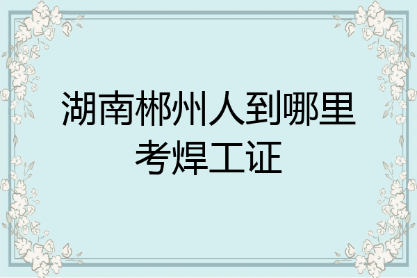 湖南郴州人到哪里考焊工证