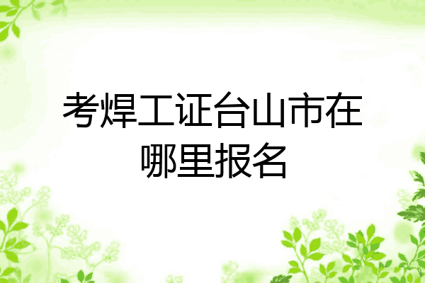 考焊工证台山市在哪里报名