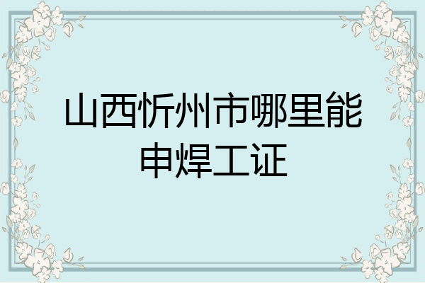 山西忻州市哪里能申焊工证