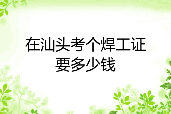 在汕头考个焊工证要多少钱