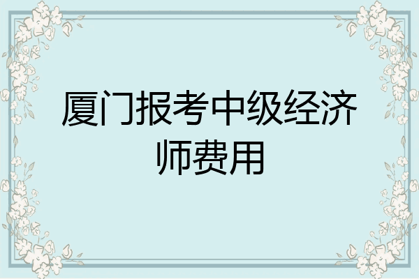 厦门报考中级经济师费用