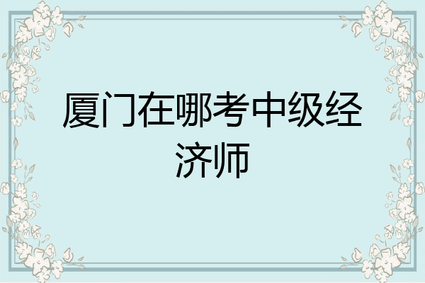 厦门在哪考中级经济师