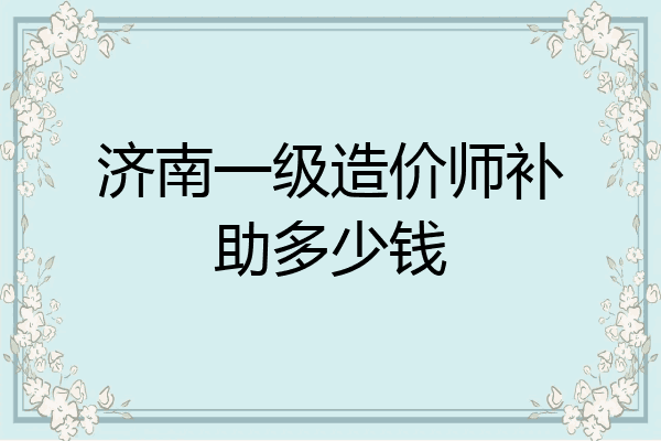 济南一级造价师补助多少钱
