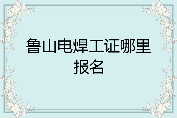 鲁山电焊工证哪里报名