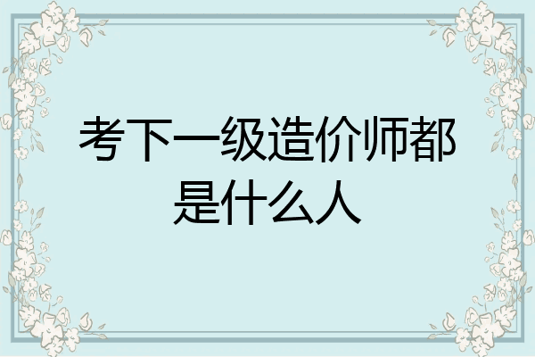 考下一级造价师都是什么人