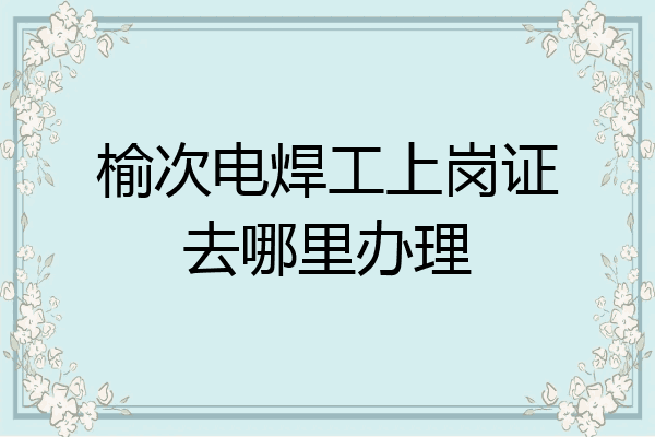 榆次电焊工上岗证去哪里办理