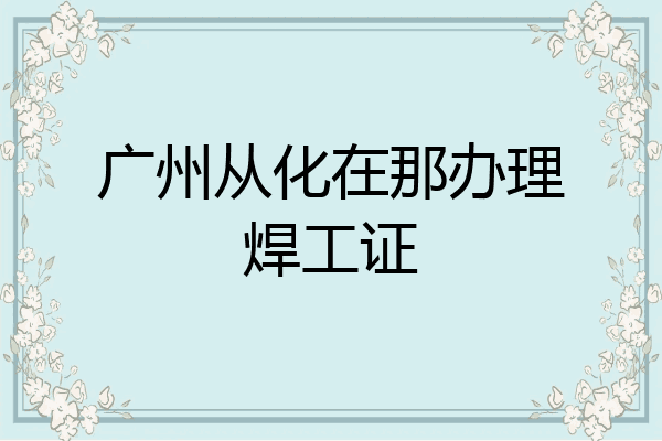 广州从化在那办理焊工证