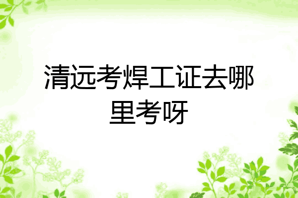 清远考焊工证去哪里考呀