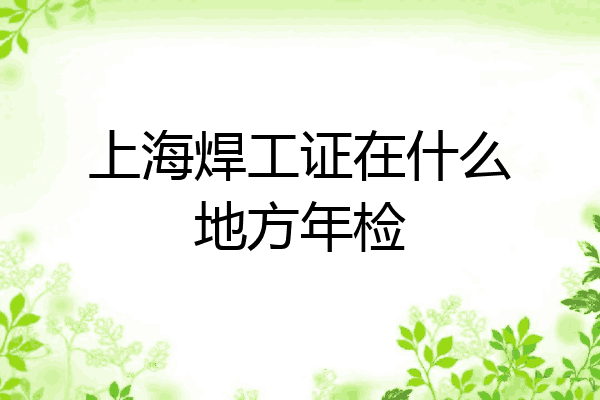 上海焊工证在什么地方年检