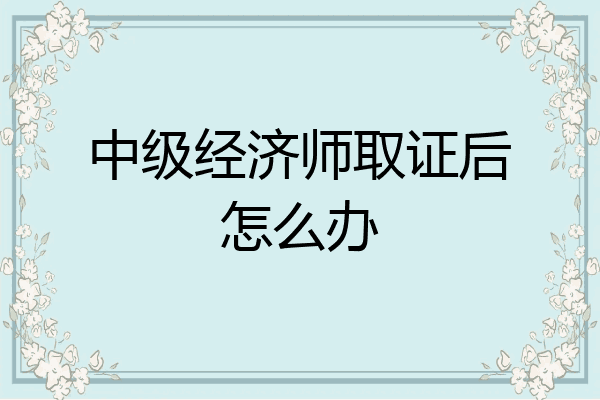 中级经济师取证后怎么办