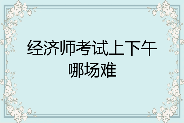 经济师考试上下午哪场难