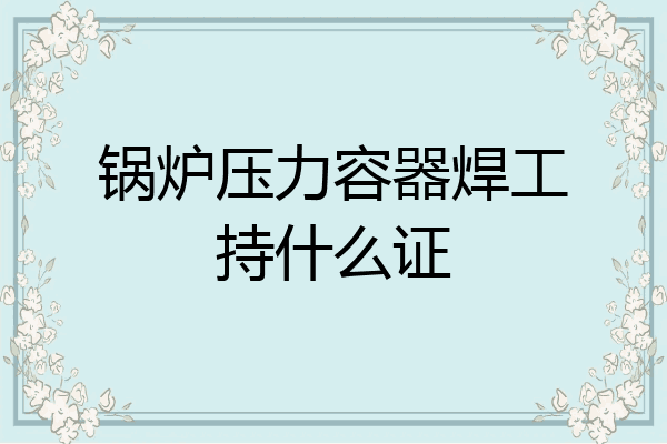 锅炉压力容器焊工持什么证