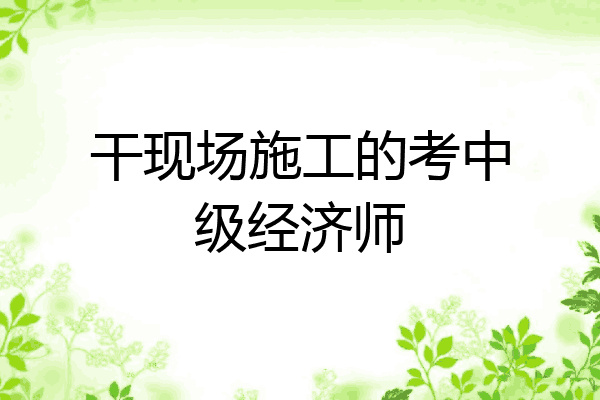 干现场施工的考中级经济师