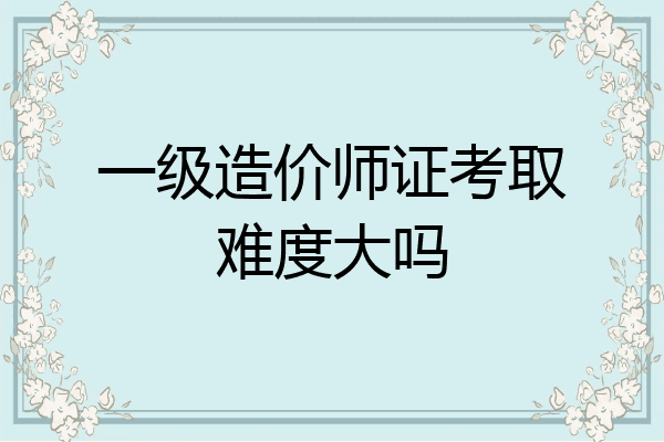 一级造价师证考取难度大吗