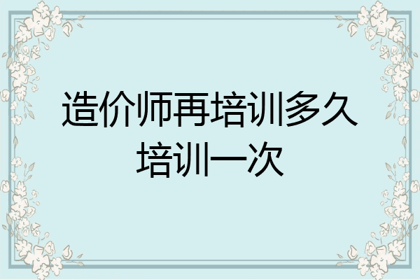 造价师再培训多久培训一次