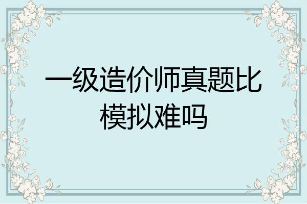 一级造价师真题比模拟难吗