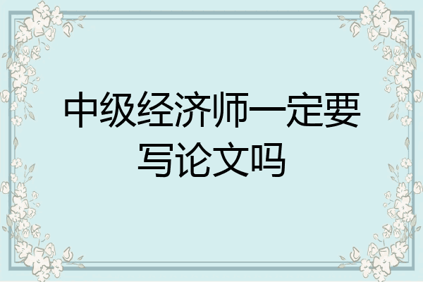 中级经济师一定要写论文吗