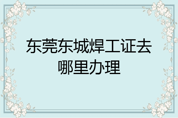 东莞东城焊工证去哪里办理