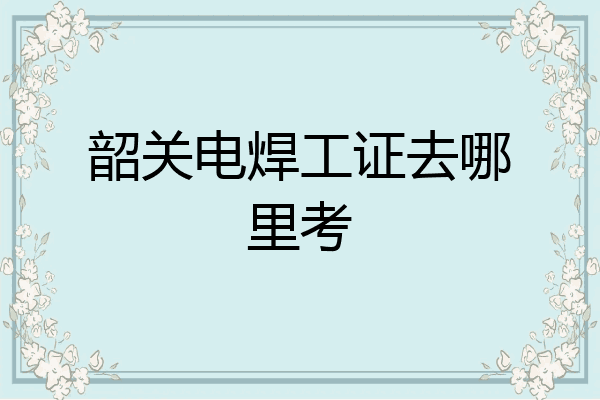 韶关电焊工证去哪里考