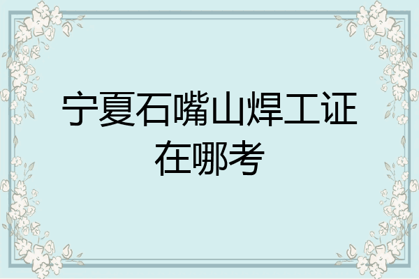 宁夏石嘴山焊工证在哪考