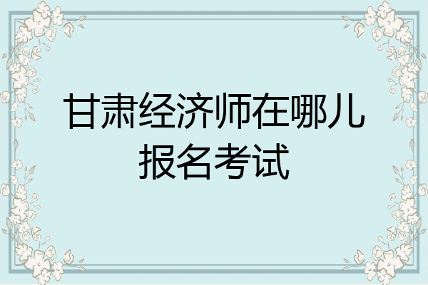 甘肃经济师在哪儿报名考试