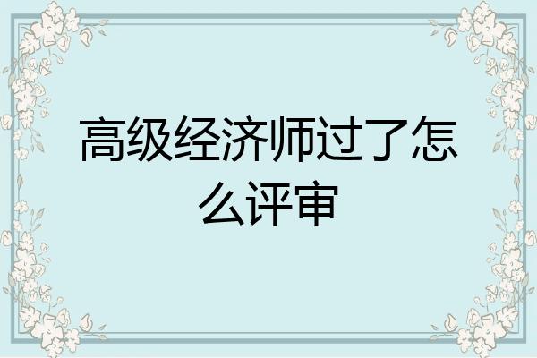 高级经济师过了怎么评审