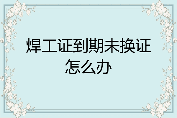 焊工证到期未换证怎么办