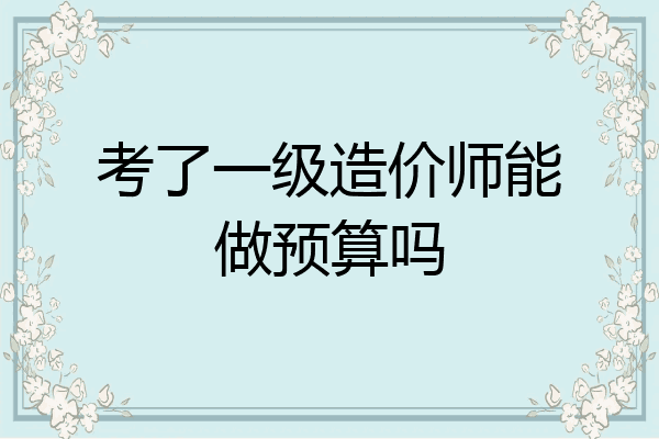 考了一级造价师能做预算吗