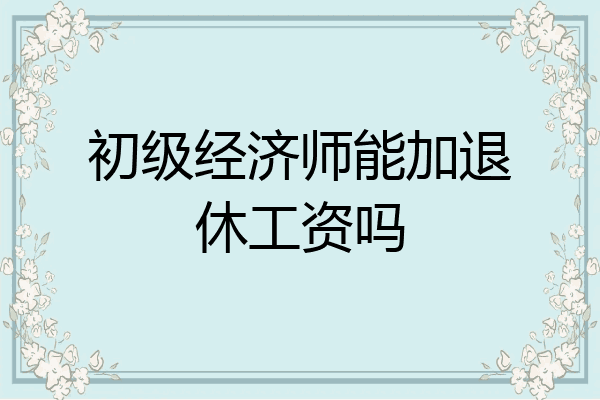 初级经济师能加退休工资吗
