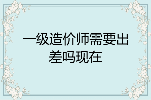 一级造价师需要出差吗现在