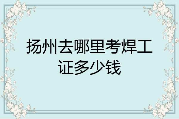 扬州去哪里考焊工证多少钱